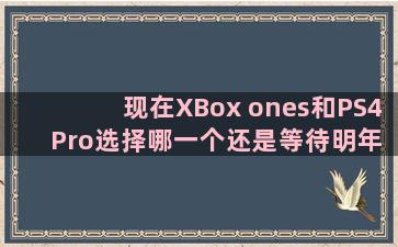 现在XBox ones和PS4 Pro选择哪一个还是等待明年的XBox天蝎